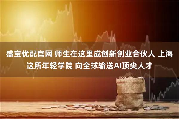 盛宝优配官网 师生在这里成创新创业合伙人 上海这所年轻学院 向全球输送AI顶尖人才