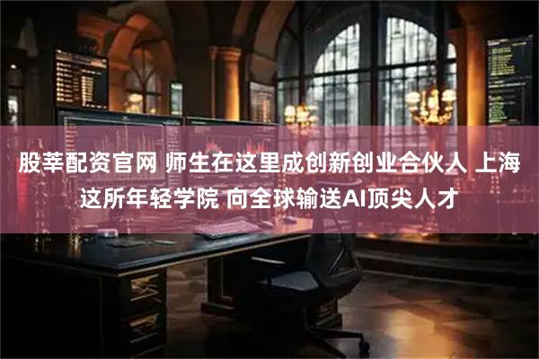 股莘配资官网 师生在这里成创新创业合伙人 上海这所年轻学院 向全球输送AI顶尖人才