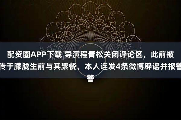 配资圈APP下载 导演程青松关闭评论区，此前被传于朦胧生前与其聚餐，本人连发4条微博辟谣并报警