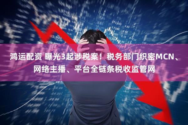 鸿运配资 曝光3起涉税案！税务部门织密MCN、网络主播、平台全链条税收监管网