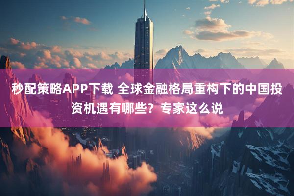 秒配策略APP下载 全球金融格局重构下的中国投资机遇有哪些？专家这么说