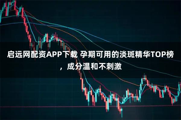 启远网配资APP下载 孕期可用的淡斑精华TOP榜，成分温和不刺激
