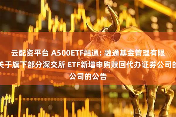 云配资平台 A500ETF融通: 融通基金管理有限公司关于旗下部分深交所 ETF新增申购赎回代办证券公司的公告