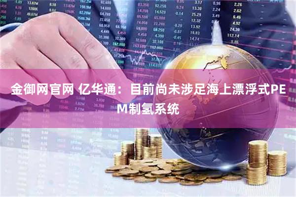 金御网官网 亿华通：目前尚未涉足海上漂浮式PEM制氢系统