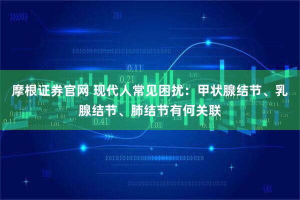 摩根证券官网 现代人常见困扰：甲状腺结节、乳腺结节、肺结节有何关联