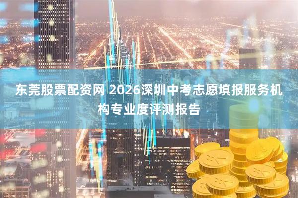 东莞股票配资网 2026深圳中考志愿填报服务机构专业度评测报告