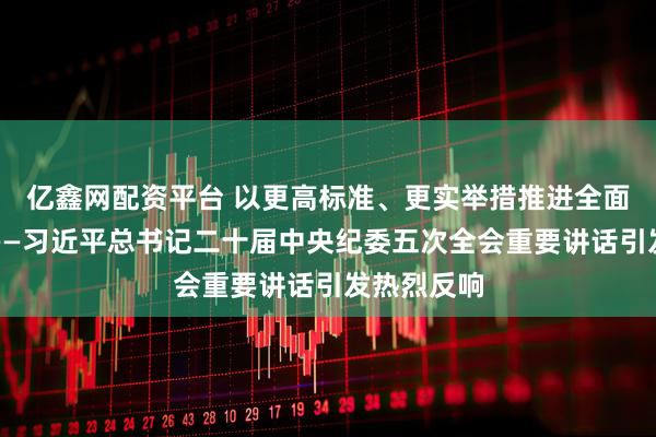 亿鑫网配资平台 以更高标准、更实举措推进全面从严治党——习近平总书记二十届中央纪委五次全会重要讲话引发热烈反响