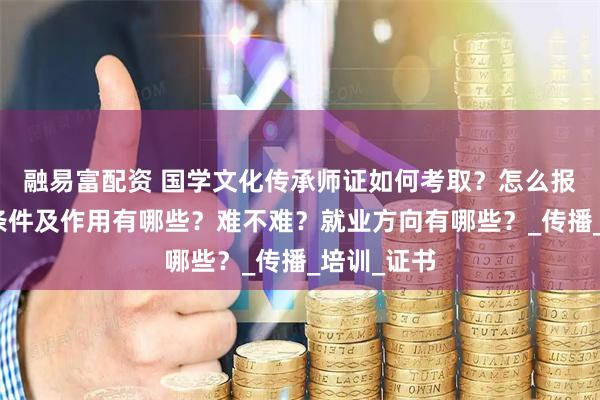 融易富配资 国学文化传承师证如何考取？怎么报考，报考条件及作用有哪些？难不难？就业方向有哪些？_传播_培训_证书