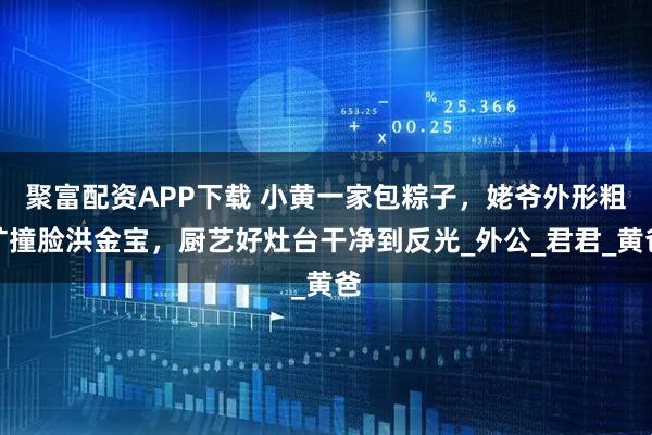 聚富配资APP下载 小黄一家包粽子，姥爷外形粗犷撞脸洪金宝，厨艺好灶台干净到反光_外公_君君_黄爸