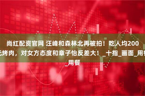 尚红配资官网 汪峰和森林北再被拍！吃人均200元烤肉，对女方态度和章子怡反差大！_十指_画面_用餐
