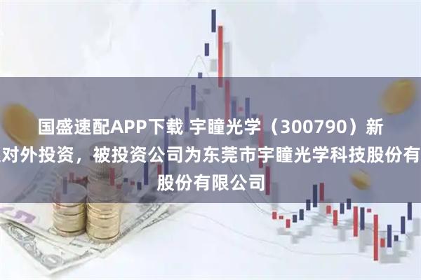 国盛速配APP下载 宇瞳光学（300790）新增一起对外投资，被投资公司为东莞市宇瞳光学科技股份有限公司
