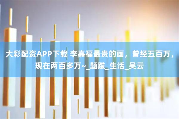 大彩配资APP下载 李嘉福最贵的画，曾经五百万，现在两百多万~_题跋_生活_吴云