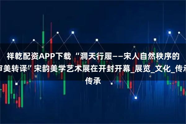 祥乾配资APP下载 “洞天行履——宋人自然秩序的审美转译”宋韵美学艺术展在开封开幕_展览_文化_传承