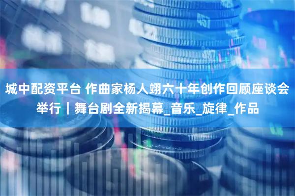 城中配资平台 作曲家杨人翊六十年创作回顾座谈会举行｜舞台剧全新揭幕_音乐_旋律_作品