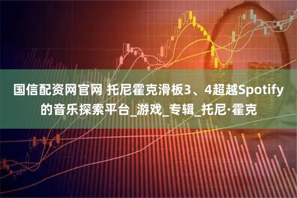 国信配资网官网 托尼霍克滑板3、4超越Spotify的音乐探索平台_游戏_专辑_托尼·霍克