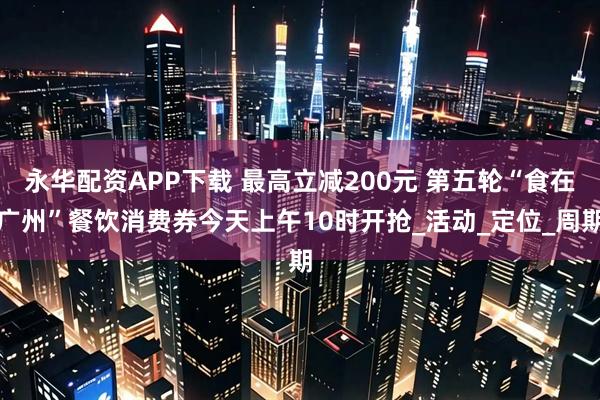 永华配资APP下载 最高立减200元 第五轮“食在广州”餐饮消费券今天上午10时开抢_活动_定位_周期