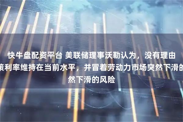 快牛盘配资平台 美联储理事沃勒认为，没有理由将政策利率维持在当前水平，并冒着劳动力市场突然下滑的风险