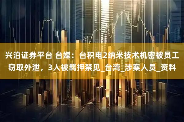 兴泊证券平台 台媒：台积电2纳米技术机密被员工窃取外泄，3人被羁押禁见_台湾_涉案人员_资料