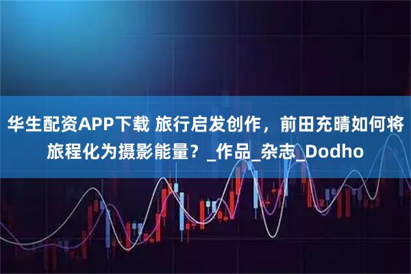 华生配资APP下载 旅行启发创作，前田充晴如何将旅程化为摄影能量？_作品_杂志_Dodho