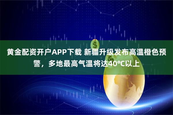 黄金配资开户APP下载 新疆升级发布高温橙色预警，多地最高气温将达40℃以上