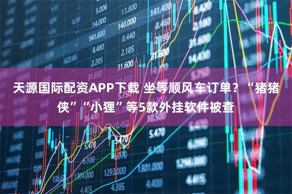 天源国际配资APP下载 坐等顺风车订单？“猪猪侠”“小狸”等5款外挂软件被查