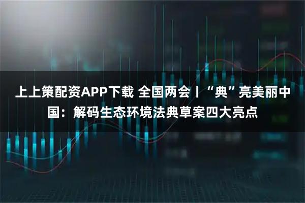 上上策配资APP下载 全国两会丨“典”亮美丽中国:解码生态环境法典草案四大亮点