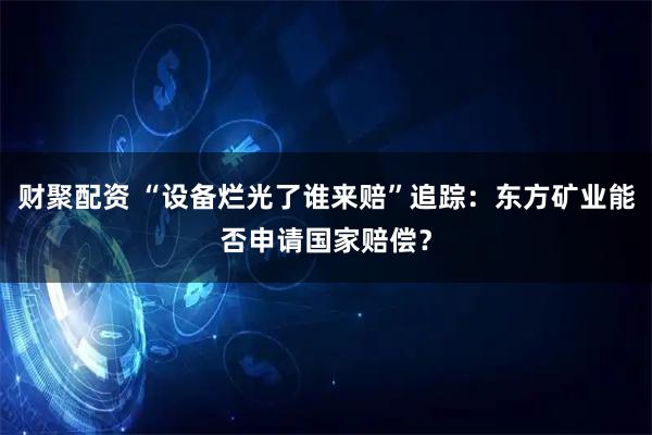 财聚配资 “设备烂光了谁来赔”追踪:东方矿业能否申请国家赔偿?