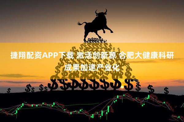捷翔配资APP下载 激活创新源 合肥大健康科研成果加速产业化